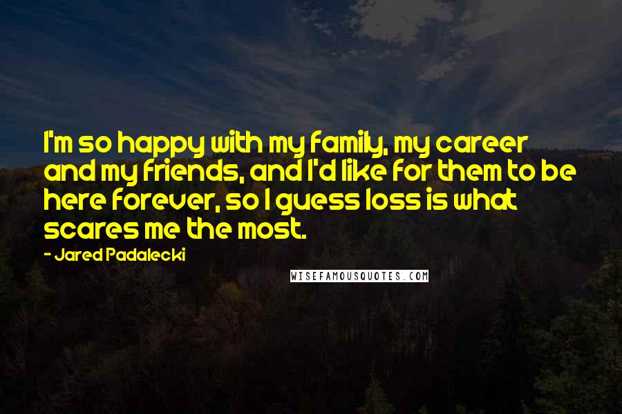 Jared Padalecki Quotes: I'm so happy with my family, my career and my friends, and I'd like for them to be here forever, so I guess loss is what scares me the most.