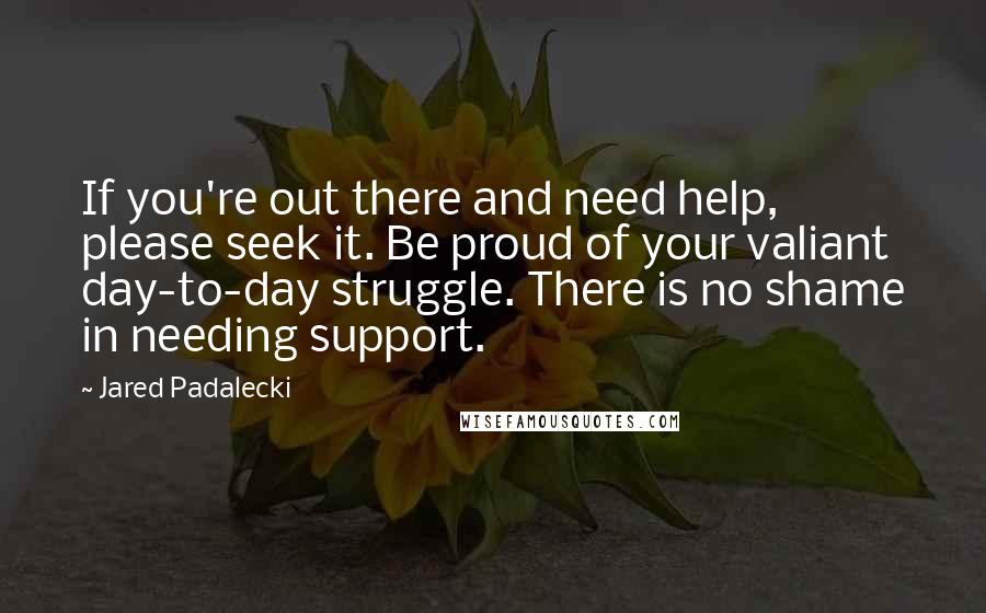 Jared Padalecki Quotes: If you're out there and need help, please seek it. Be proud of your valiant day-to-day struggle. There is no shame in needing support.