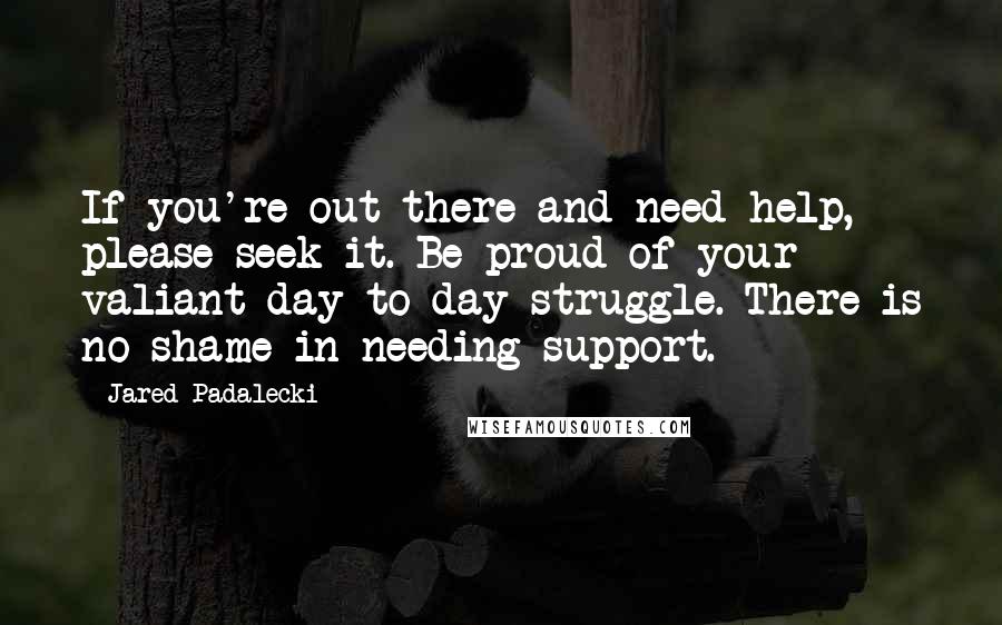 Jared Padalecki Quotes: If you're out there and need help, please seek it. Be proud of your valiant day-to-day struggle. There is no shame in needing support.