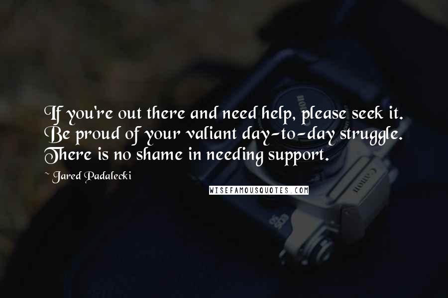 Jared Padalecki Quotes: If you're out there and need help, please seek it. Be proud of your valiant day-to-day struggle. There is no shame in needing support.