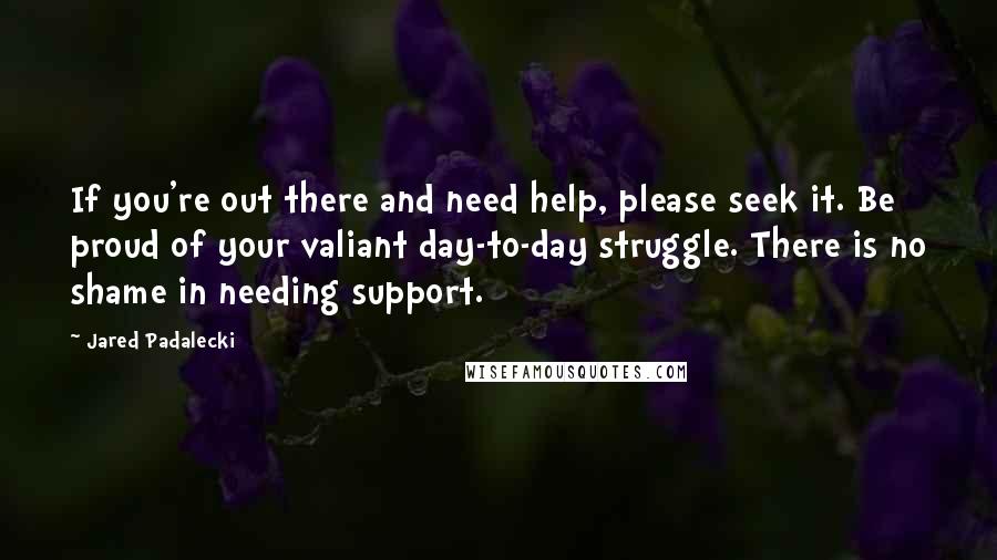 Jared Padalecki Quotes: If you're out there and need help, please seek it. Be proud of your valiant day-to-day struggle. There is no shame in needing support.