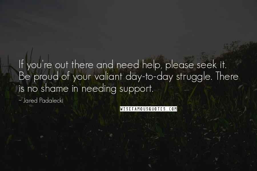 Jared Padalecki Quotes: If you're out there and need help, please seek it. Be proud of your valiant day-to-day struggle. There is no shame in needing support.