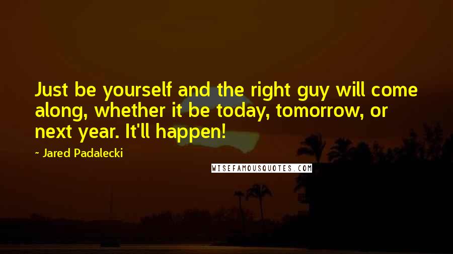 Jared Padalecki Quotes: Just be yourself and the right guy will come along, whether it be today, tomorrow, or next year. It'll happen!