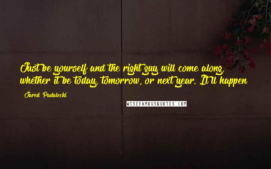 Jared Padalecki Quotes: Just be yourself and the right guy will come along, whether it be today, tomorrow, or next year. It'll happen!