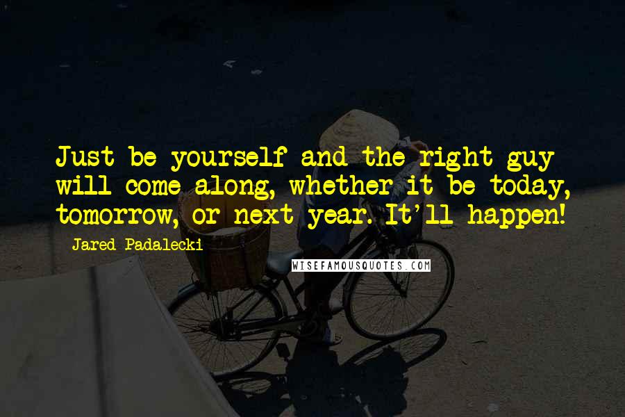 Jared Padalecki Quotes: Just be yourself and the right guy will come along, whether it be today, tomorrow, or next year. It'll happen!