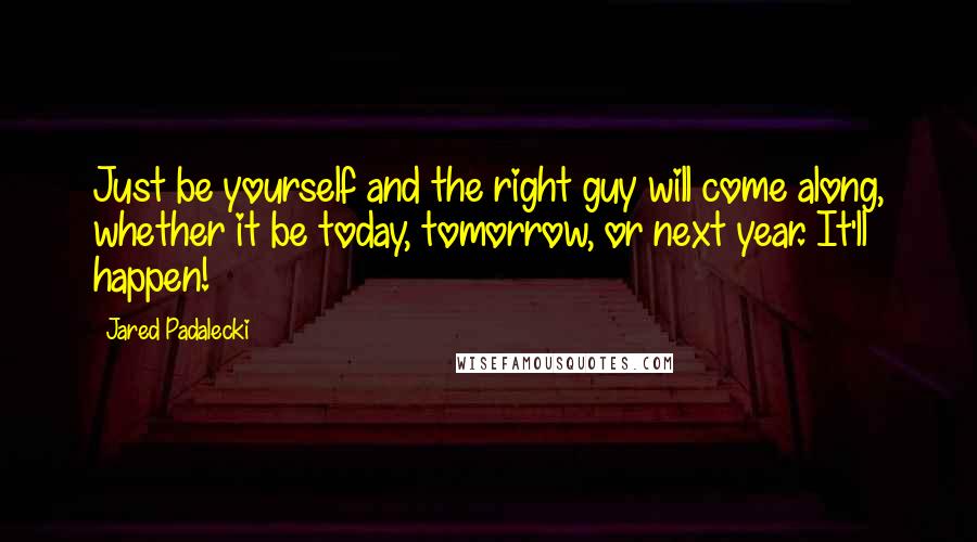 Jared Padalecki Quotes: Just be yourself and the right guy will come along, whether it be today, tomorrow, or next year. It'll happen!