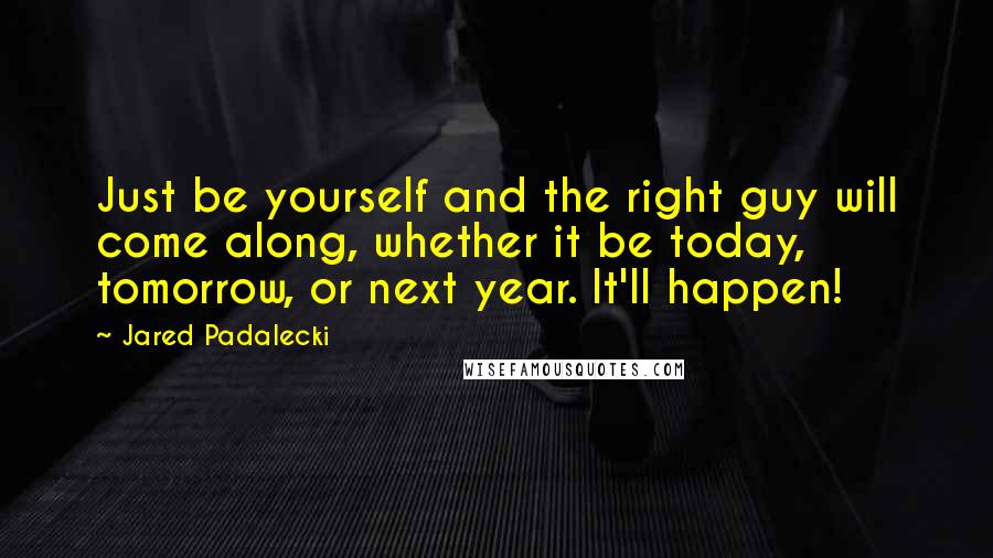 Jared Padalecki Quotes: Just be yourself and the right guy will come along, whether it be today, tomorrow, or next year. It'll happen!