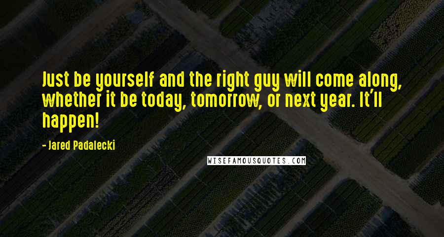 Jared Padalecki Quotes: Just be yourself and the right guy will come along, whether it be today, tomorrow, or next year. It'll happen!