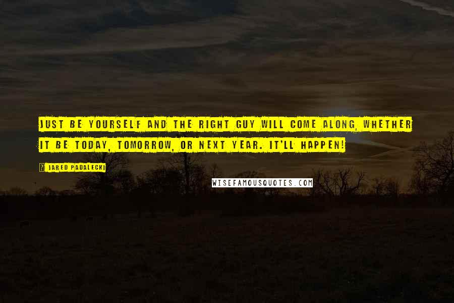 Jared Padalecki Quotes: Just be yourself and the right guy will come along, whether it be today, tomorrow, or next year. It'll happen!