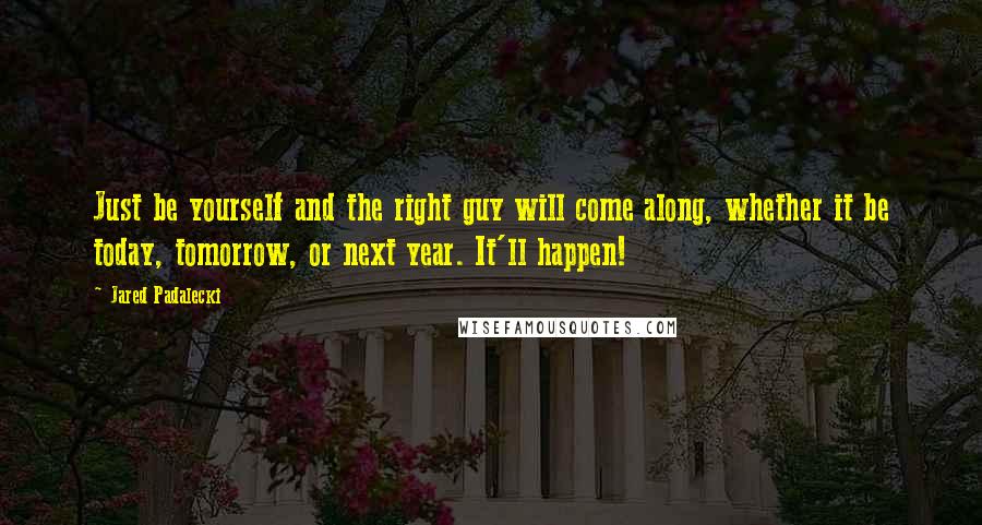 Jared Padalecki Quotes: Just be yourself and the right guy will come along, whether it be today, tomorrow, or next year. It'll happen!