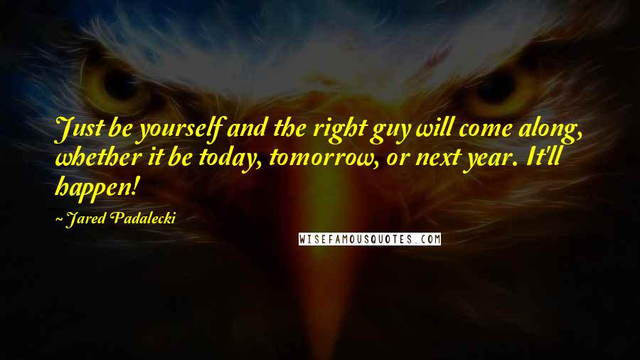 Jared Padalecki Quotes: Just be yourself and the right guy will come along, whether it be today, tomorrow, or next year. It'll happen!