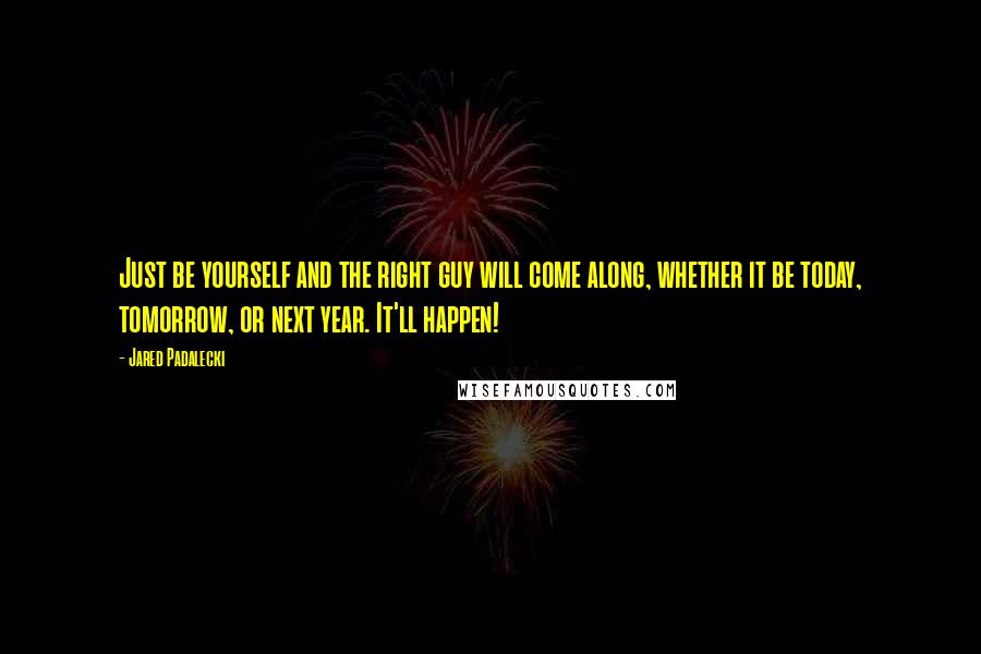 Jared Padalecki Quotes: Just be yourself and the right guy will come along, whether it be today, tomorrow, or next year. It'll happen!