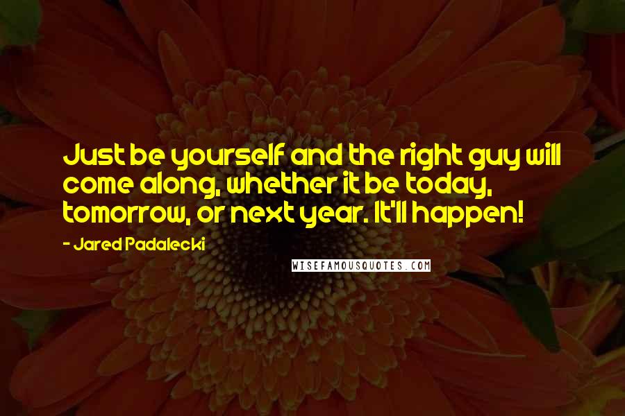 Jared Padalecki Quotes: Just be yourself and the right guy will come along, whether it be today, tomorrow, or next year. It'll happen!