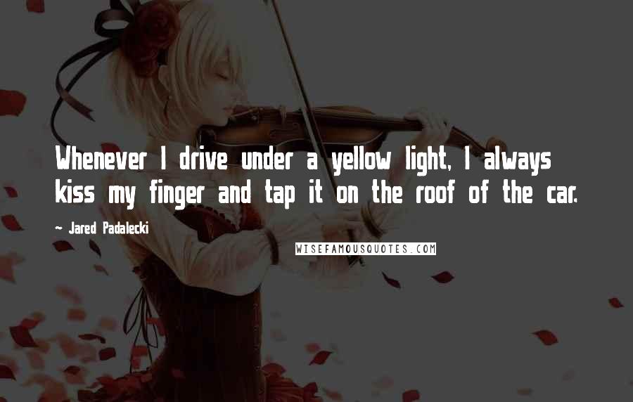 Jared Padalecki Quotes: Whenever I drive under a yellow light, I always kiss my finger and tap it on the roof of the car.