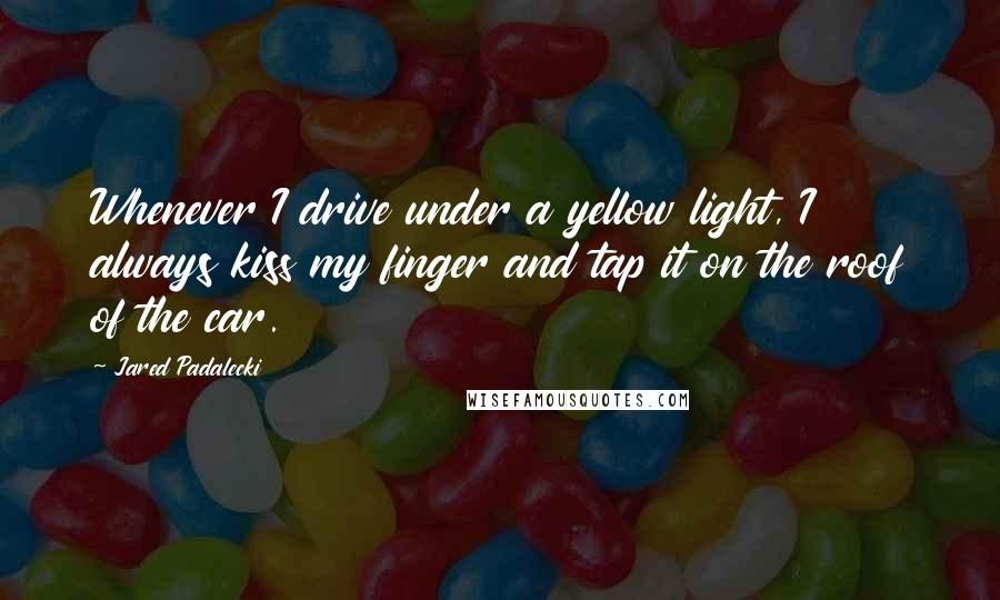 Jared Padalecki Quotes: Whenever I drive under a yellow light, I always kiss my finger and tap it on the roof of the car.