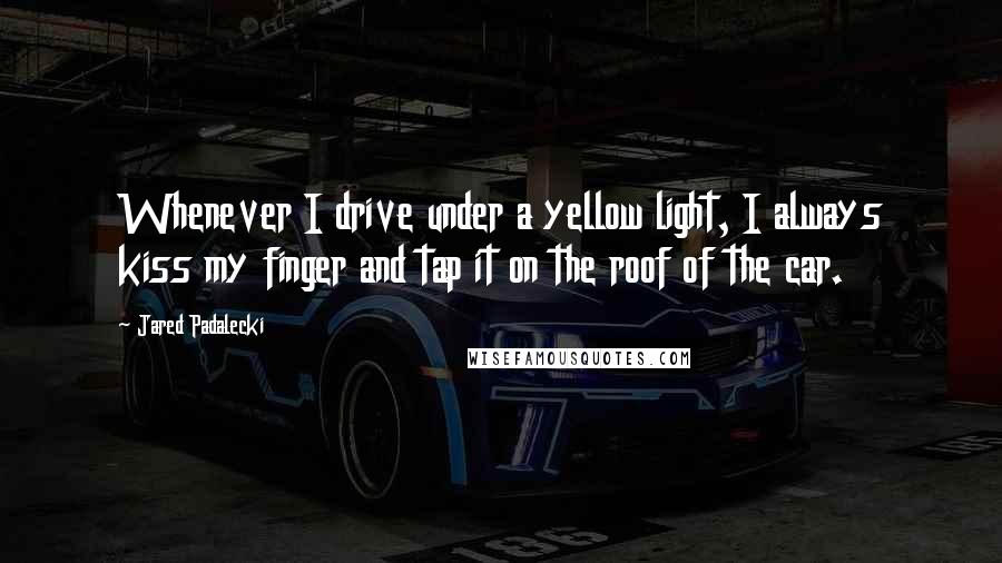 Jared Padalecki Quotes: Whenever I drive under a yellow light, I always kiss my finger and tap it on the roof of the car.