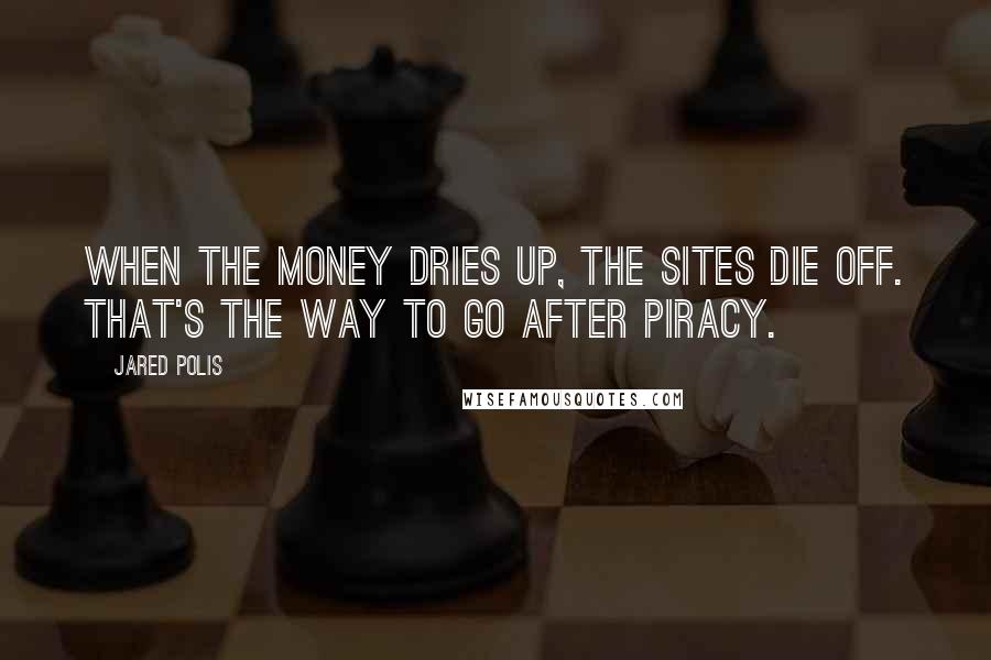 Jared Polis Quotes: When the money dries up, the sites die off. That's the way to go after piracy.