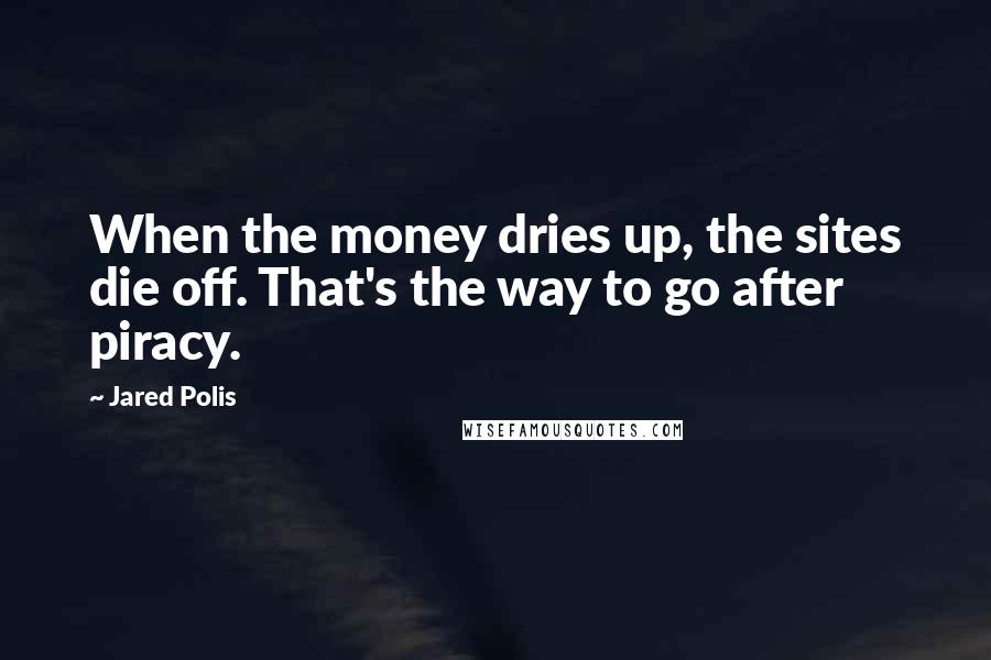 Jared Polis Quotes: When the money dries up, the sites die off. That's the way to go after piracy.