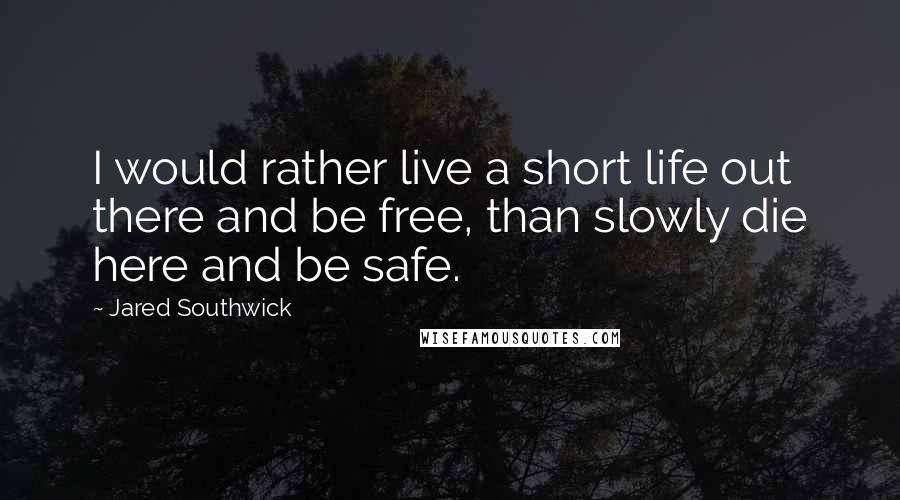 Jared Southwick Quotes: I would rather live a short life out there and be free, than slowly die here and be safe.