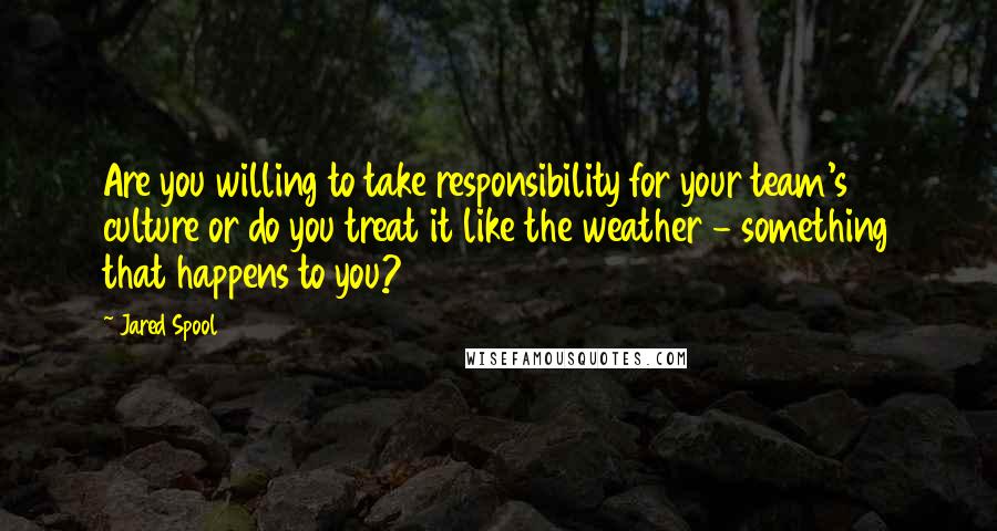 Jared Spool Quotes: Are you willing to take responsibility for your team's culture or do you treat it like the weather - something that happens to you?