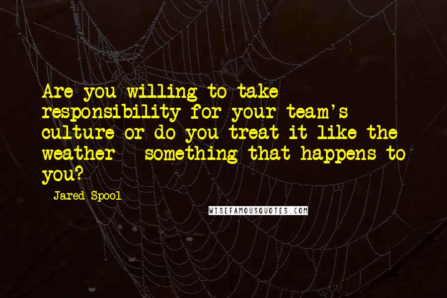 Jared Spool Quotes: Are you willing to take responsibility for your team's culture or do you treat it like the weather - something that happens to you?