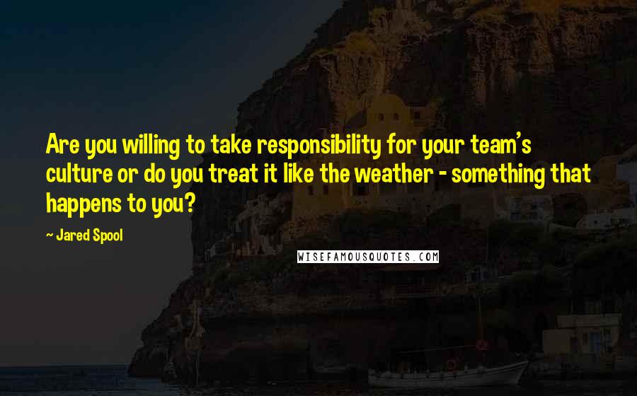 Jared Spool Quotes: Are you willing to take responsibility for your team's culture or do you treat it like the weather - something that happens to you?