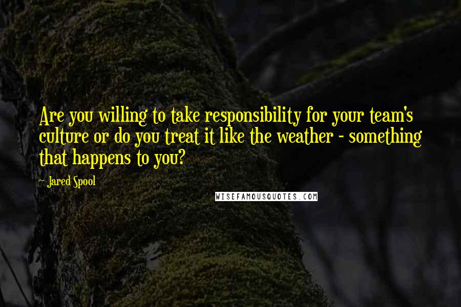 Jared Spool Quotes: Are you willing to take responsibility for your team's culture or do you treat it like the weather - something that happens to you?