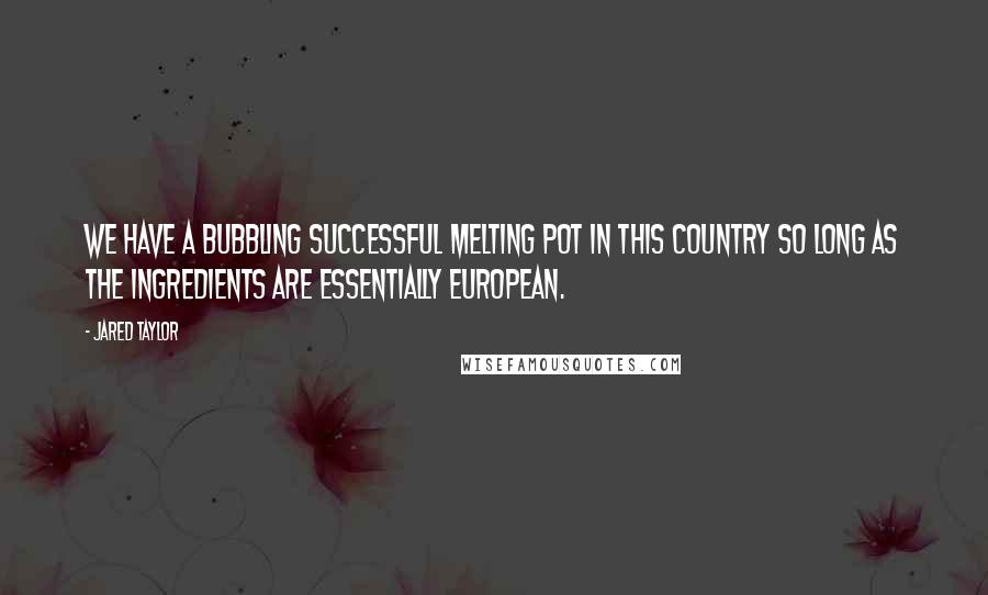 Jared Taylor Quotes: We have a bubbling successful melting pot in this country so long as the ingredients are essentially European.