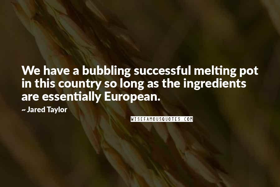 Jared Taylor Quotes: We have a bubbling successful melting pot in this country so long as the ingredients are essentially European.
