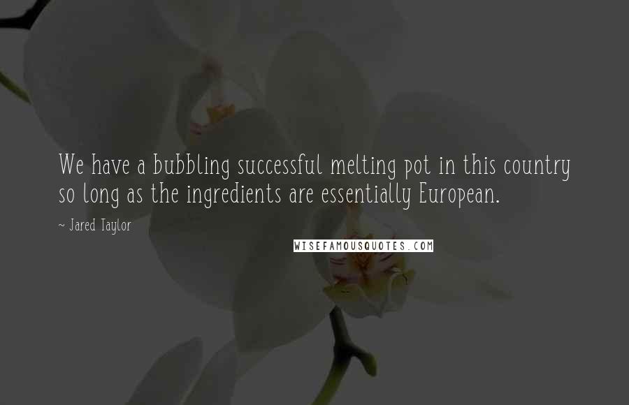 Jared Taylor Quotes: We have a bubbling successful melting pot in this country so long as the ingredients are essentially European.
