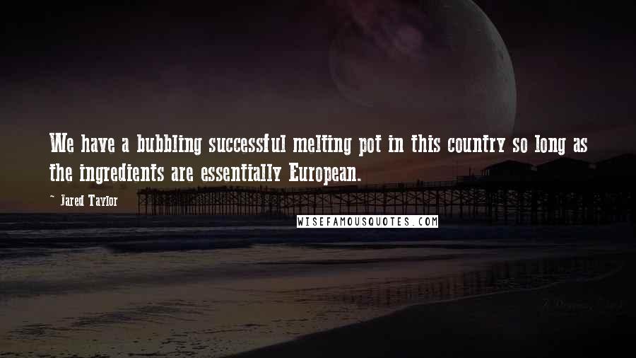Jared Taylor Quotes: We have a bubbling successful melting pot in this country so long as the ingredients are essentially European.