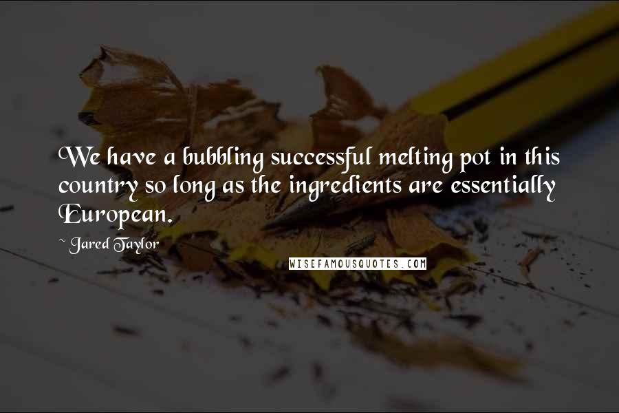 Jared Taylor Quotes: We have a bubbling successful melting pot in this country so long as the ingredients are essentially European.