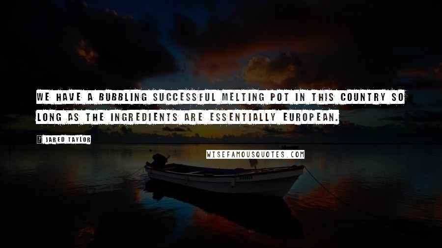 Jared Taylor Quotes: We have a bubbling successful melting pot in this country so long as the ingredients are essentially European.