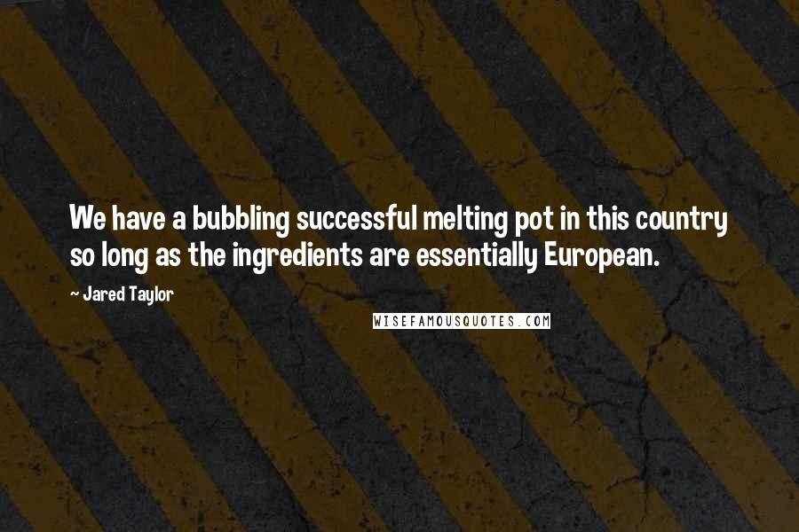 Jared Taylor Quotes: We have a bubbling successful melting pot in this country so long as the ingredients are essentially European.