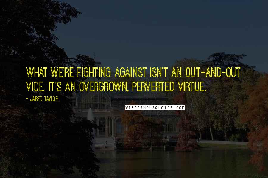 Jared Taylor Quotes: What we're fighting against isn't an out-and-out vice. It's an overgrown, perverted virtue.