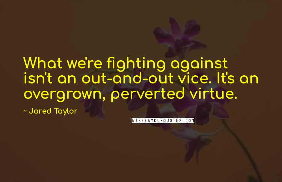 Jared Taylor Quotes: What we're fighting against isn't an out-and-out vice. It's an overgrown, perverted virtue.