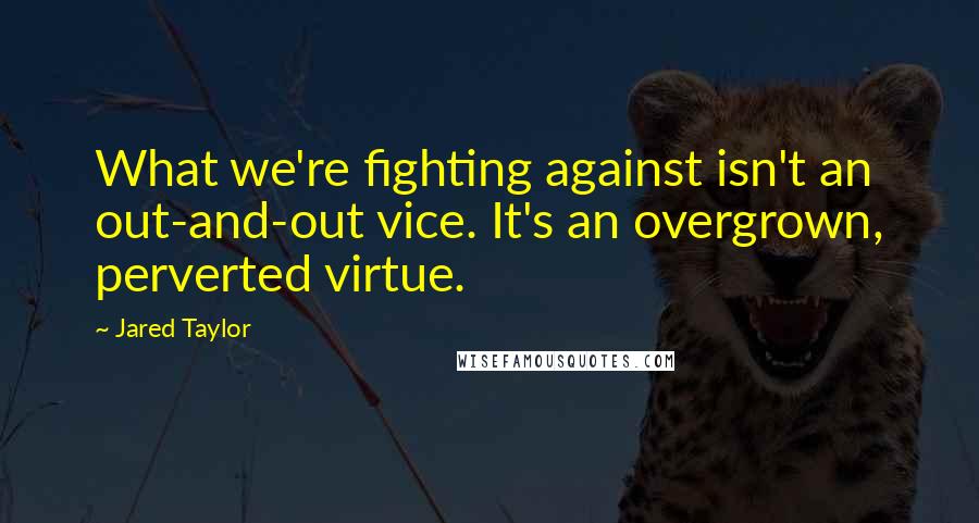 Jared Taylor Quotes: What we're fighting against isn't an out-and-out vice. It's an overgrown, perverted virtue.