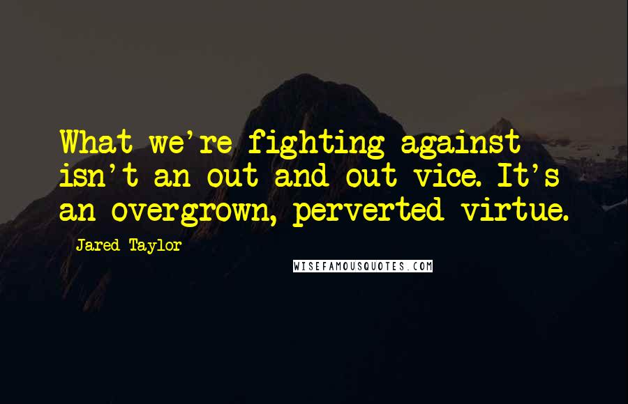 Jared Taylor Quotes: What we're fighting against isn't an out-and-out vice. It's an overgrown, perverted virtue.