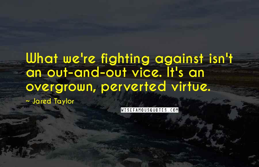 Jared Taylor Quotes: What we're fighting against isn't an out-and-out vice. It's an overgrown, perverted virtue.