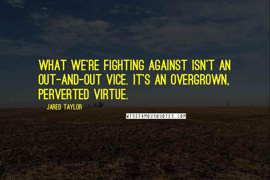 Jared Taylor Quotes: What we're fighting against isn't an out-and-out vice. It's an overgrown, perverted virtue.