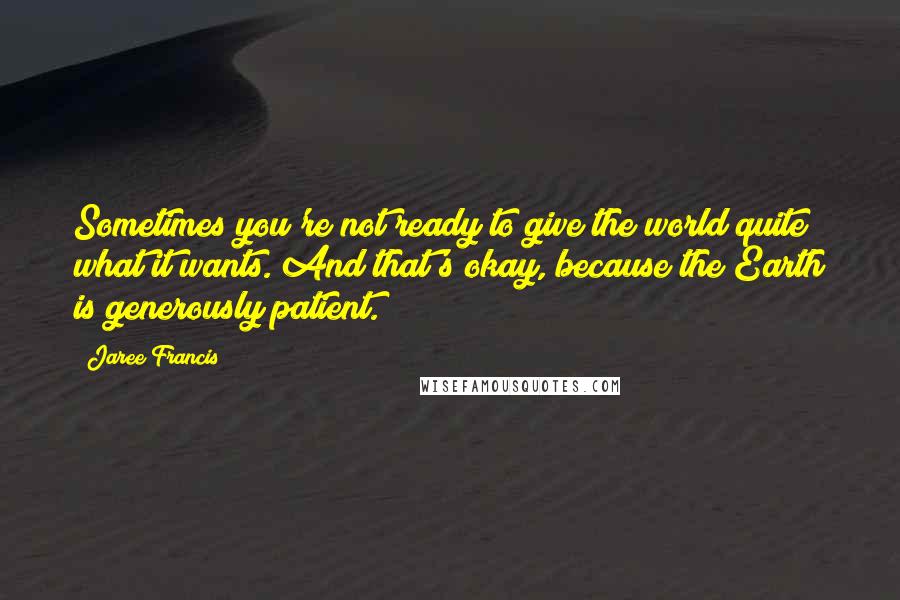 Jaree Francis Quotes: Sometimes you're not ready to give the world quite what it wants. And that's okay, because the Earth is generously patient.