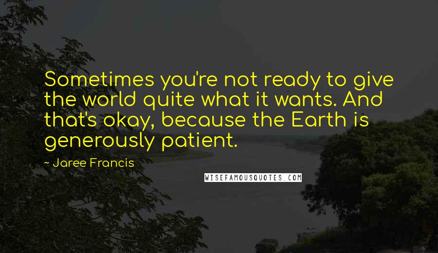 Jaree Francis Quotes: Sometimes you're not ready to give the world quite what it wants. And that's okay, because the Earth is generously patient.