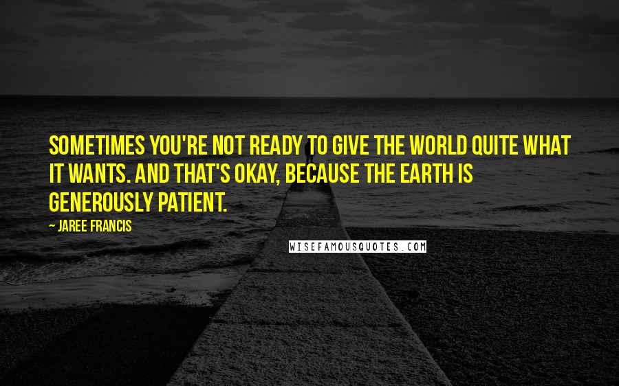 Jaree Francis Quotes: Sometimes you're not ready to give the world quite what it wants. And that's okay, because the Earth is generously patient.