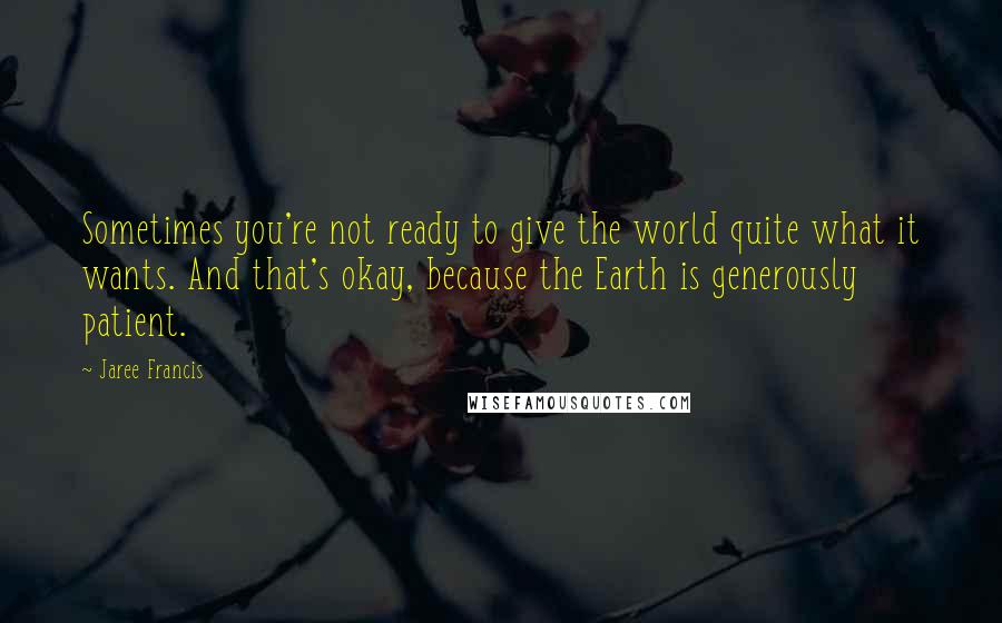 Jaree Francis Quotes: Sometimes you're not ready to give the world quite what it wants. And that's okay, because the Earth is generously patient.