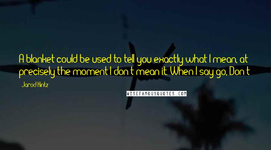 Jarod Kintz Quotes: A blanket could be used to tell you exactly what I mean, at precisely the moment I don't mean it. When I say go, Don't!