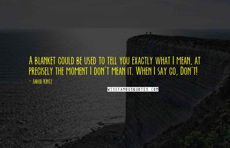 Jarod Kintz Quotes: A blanket could be used to tell you exactly what I mean, at precisely the moment I don't mean it. When I say go, Don't!