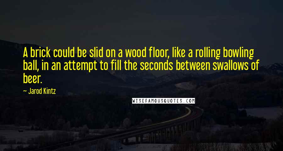 Jarod Kintz Quotes: A brick could be slid on a wood floor, like a rolling bowling ball, in an attempt to fill the seconds between swallows of beer.