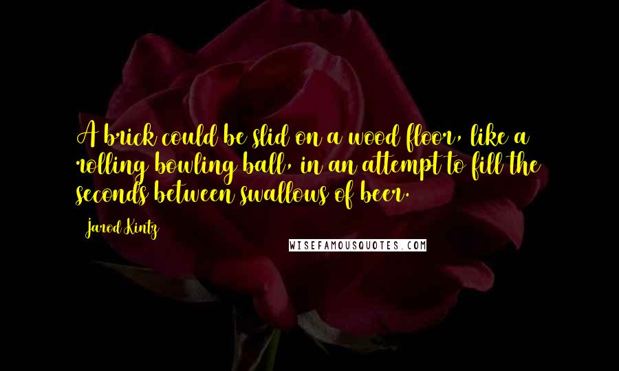 Jarod Kintz Quotes: A brick could be slid on a wood floor, like a rolling bowling ball, in an attempt to fill the seconds between swallows of beer.