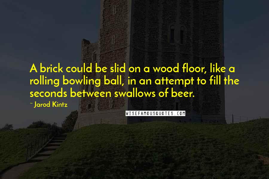 Jarod Kintz Quotes: A brick could be slid on a wood floor, like a rolling bowling ball, in an attempt to fill the seconds between swallows of beer.