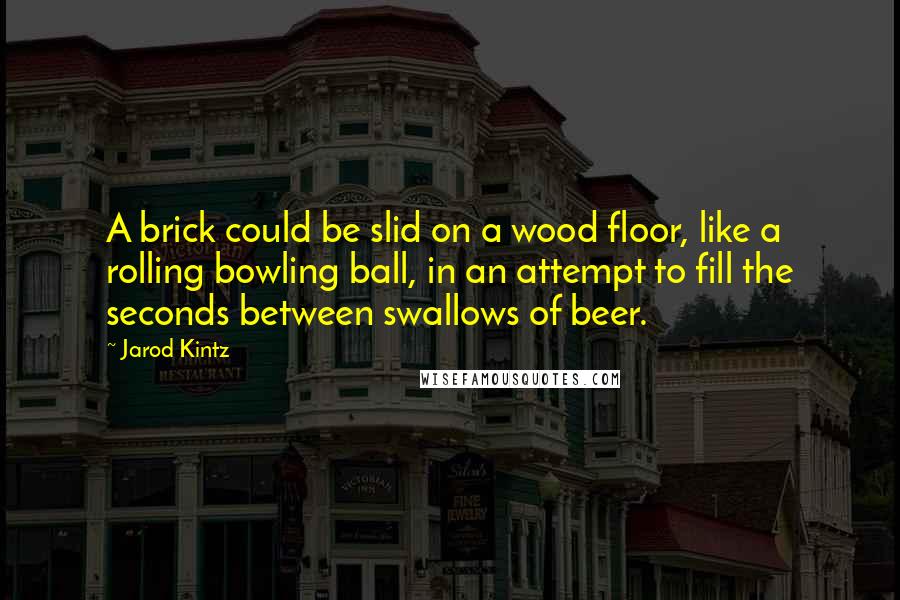 Jarod Kintz Quotes: A brick could be slid on a wood floor, like a rolling bowling ball, in an attempt to fill the seconds between swallows of beer.